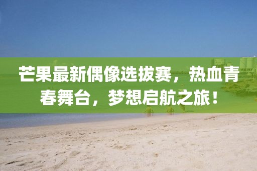 芒果最新偶像选拔赛，热血青春舞台，梦想启航之旅！