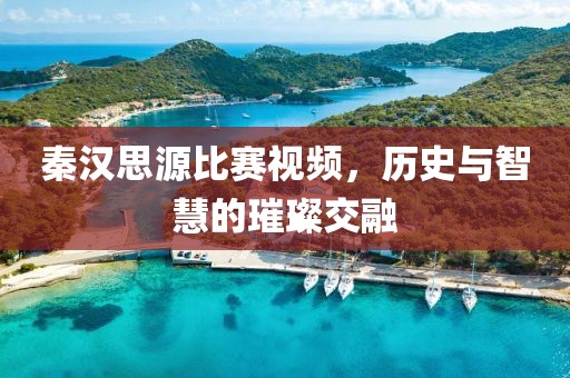 秦汉思源比赛视频，历史与智慧的璀璨交融