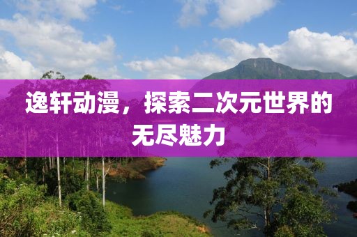 逸轩动漫，探索二次元世界的无尽魅力