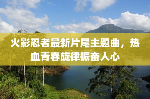 火影忍者最新片尾主题曲，热血青春旋律振奋人心