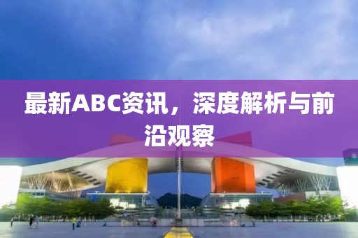 最新ABC资讯，深度解析与前沿观察