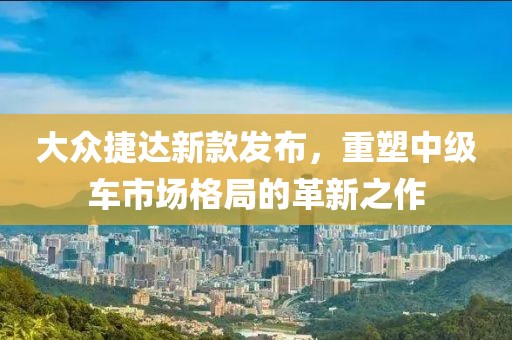大众捷达新款发布，重塑中级车市场格局的革新之作