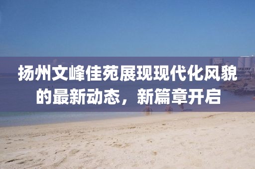 扬州文峰佳苑展现现代化风貌的最新动态，新篇章开启
