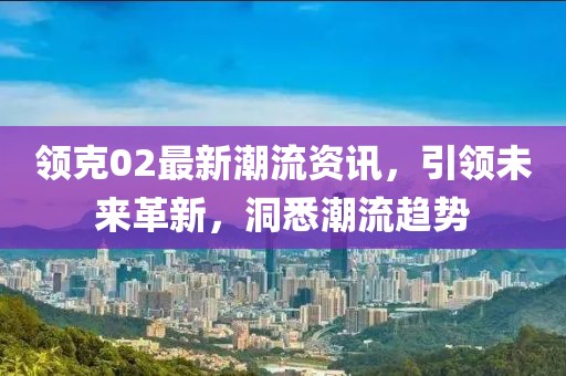 领克02最新潮流资讯，引领未来革新，洞悉潮流趋势