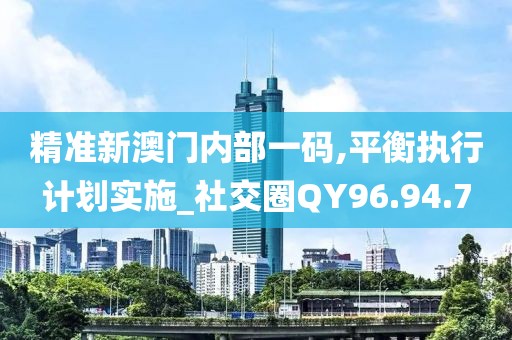 精准新澳门内部一码,平衡执行计划实施_社交圈QY96.94.7