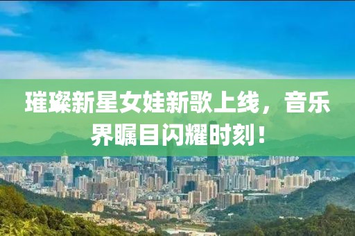 璀璨新星女娃新歌上线，音乐界瞩目闪耀时刻！
