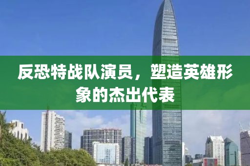 反恐特战队演员，塑造英雄形象的杰出代表