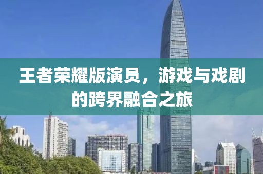 王者荣耀版演员，游戏与戏剧的跨界融合之旅