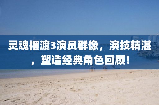 灵魂摆渡3演员群像，演技精湛，塑造经典角色回顾！