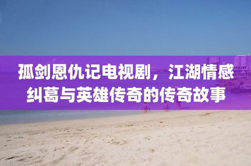 孤剑恩仇记电视剧，江湖情感纠葛与英雄传奇的传奇故事