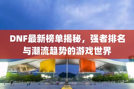 DNF最新榜单揭秘，强者排名与潮流趋势的游戏世界