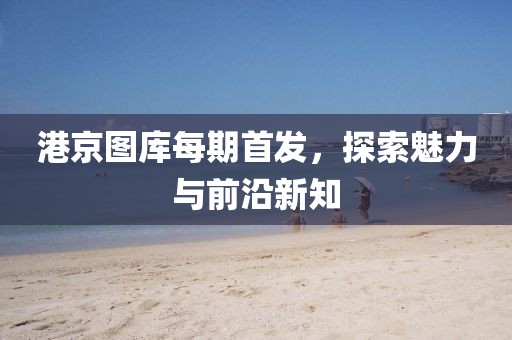 港京图库每期首发，探索魅力与前沿新知