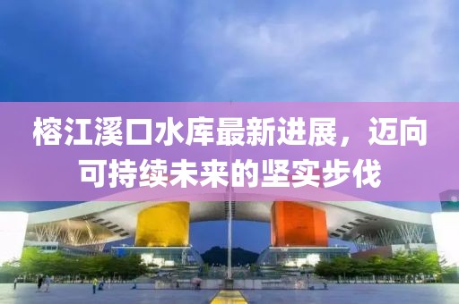 榕江溪口水库最新进展，迈向可持续未来的坚实步伐