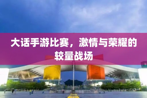 大话手游比赛，激情与荣耀的较量战场