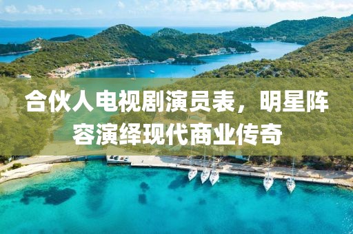 合伙人电视剧演员表，明星阵容演绎现代商业传奇