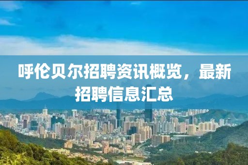 呼伦贝尔招聘资讯概览，最新招聘信息汇总