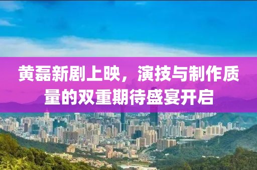黄磊新剧上映，演技与制作质量的双重期待盛宴开启