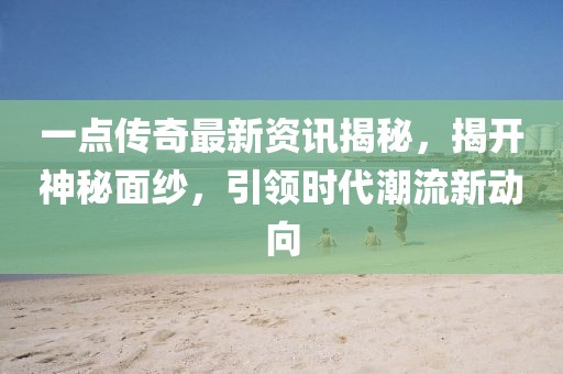 一点传奇最新资讯揭秘，揭开神秘面纱，引领时代潮流新动向