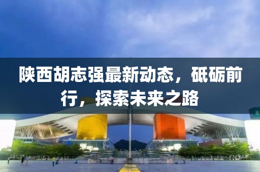 陕西胡志强最新动态，砥砺前行，探索未来之路