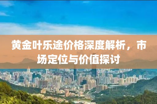 黄金叶乐途价格深度解析，市场定位与价值探讨