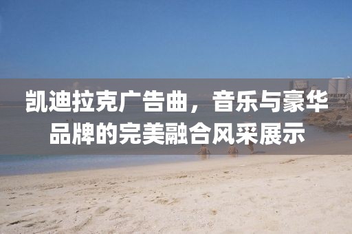 凯迪拉克广告曲，音乐与豪华品牌的完美融合风采展示