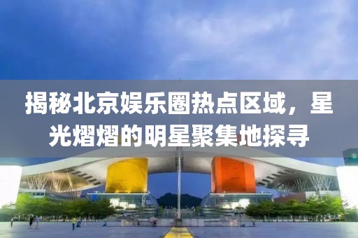 揭秘北京娱乐圈热点区域，星光熠熠的明星聚集地探寻