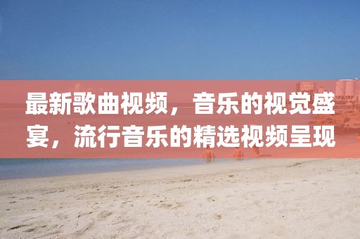 最新歌曲视频，音乐的视觉盛宴，流行音乐的精选视频呈现
