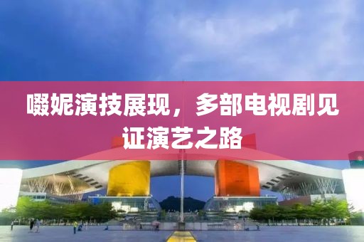 啜妮演技展现，多部电视剧见证演艺之路
