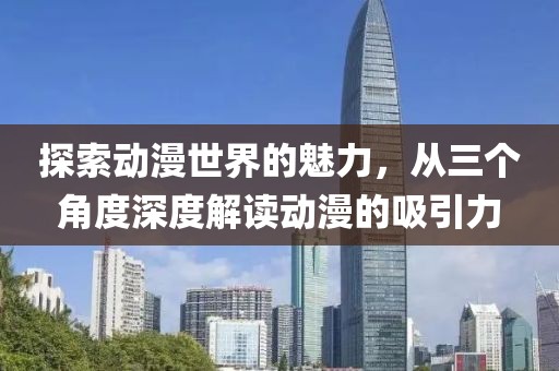 探索动漫世界的魅力，从三个角度深度解读动漫的吸引力