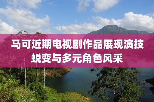 马可近期电视剧作品展现演技蜕变与多元角色风采