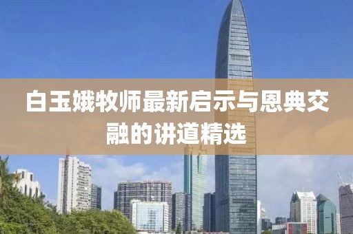 白玉娥牧师最新启示与恩典交融的讲道精选
