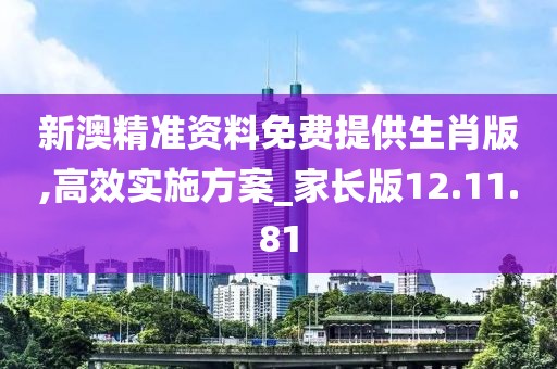 新澳精准资料免费提供生肖版,高效实施方案_家长版12.11.81