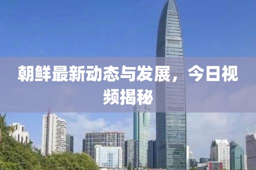 朝鲜最新动态与发展，今日视频揭秘