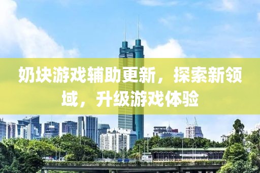 奶块游戏辅助更新，探索新领域，升级游戏体验