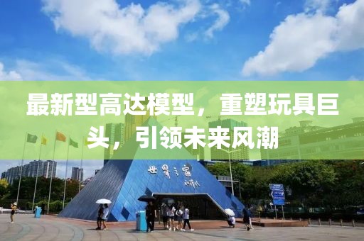 最新型高达模型，重塑玩具巨头，引领未来风潮