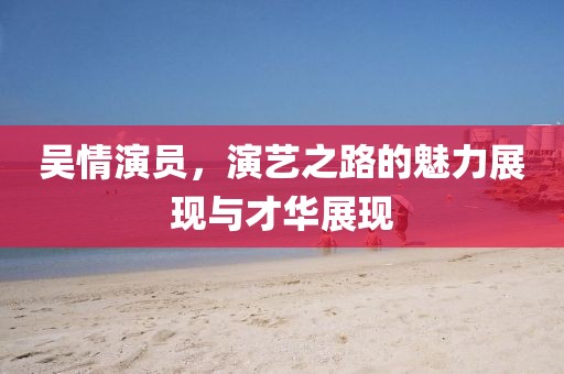 吴情演员，演艺之路的魅力展现与才华展现