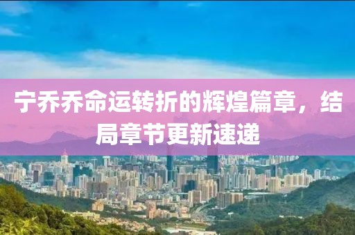 宁乔乔命运转折的辉煌篇章，结局章节更新速递