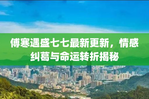 傅寒遇盛七七最新更新，情感纠葛与命运转折揭秘