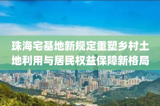 珠海宅基地新规定重塑乡村土地利用与居民权益保障新格局