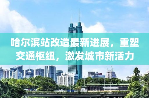 哈尔滨站改造最新进展，重塑交通枢纽，激发城市新活力