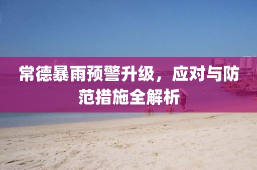 常德暴雨预警升级，应对与防范措施全解析