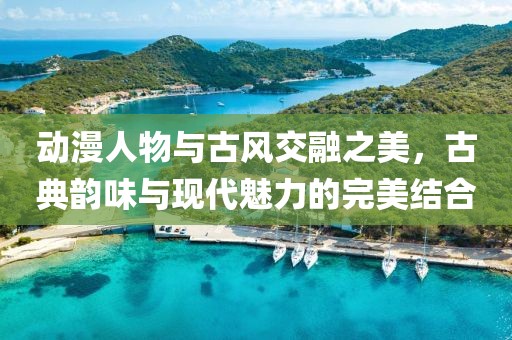 动漫人物与古风交融之美，古典韵味与现代魅力的完美结合