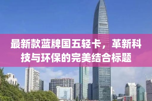 最新款蓝牌国五轻卡，革新科技与环保的完美结合标题
