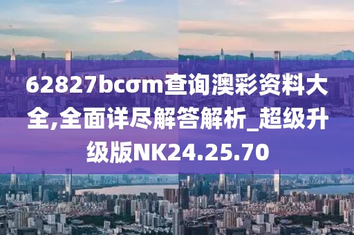 62827bcσm查询澳彩资料大全,全面详尽解答解析_超级升级版NK24.25.70