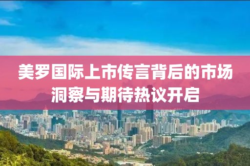 美罗国际上市传言背后的市场洞察与期待热议开启