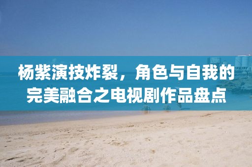 杨紫演技炸裂，角色与自我的完美融合之电视剧作品盘点