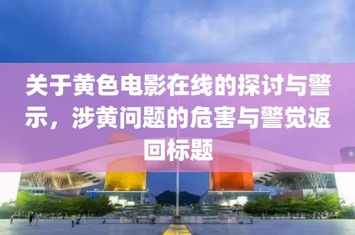关于黄色电影在线的探讨与警示，涉黄问题的危害与警觉返回标题
