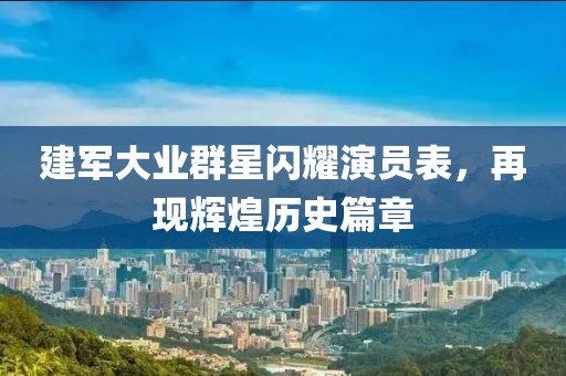 建军大业群星闪耀演员表，再现辉煌历史篇章