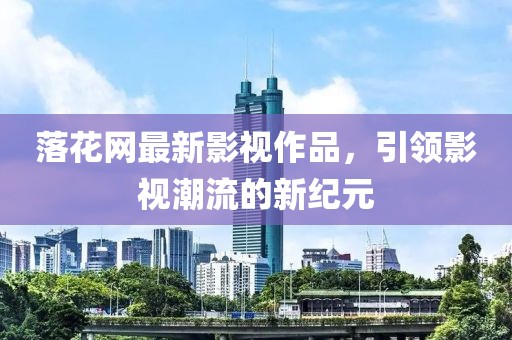 落花网最新影视作品，引领影视潮流的新纪元