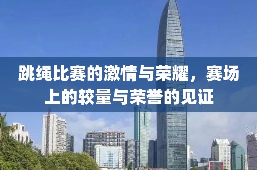 跳绳比赛的激情与荣耀，赛场上的较量与荣誉的见证